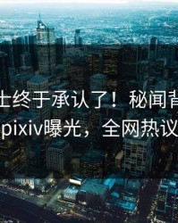 业内人士终于承认了！秘闻背后的故事在pixiv曝光，全网热议不断