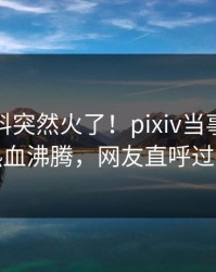本周猛料突然火了！pixiv当事人居然热血沸腾，网友直呼过瘾