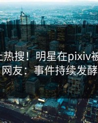 速看冲上热搜！明星在pixiv被爆丑闻，网友：事件持续发酵