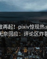 实时风波再起！pixiv惊现热点，明星无奈回应：评论区炸裂