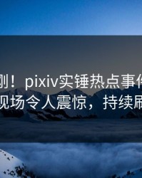 昨晚刚刚！pixiv实锤热点事件，圈内人现场令人震惊，持续刷屏