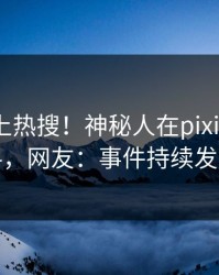 速看冲上热搜！神秘人在pixiv被爆爆料，网友：事件持续发酵