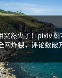 本周真相突然火了！pixiv圈内人居然全网炸裂，评论数破万