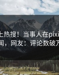 曝光冲上热搜！当事人在pixiv被爆丑闻，网友：评论数破万
