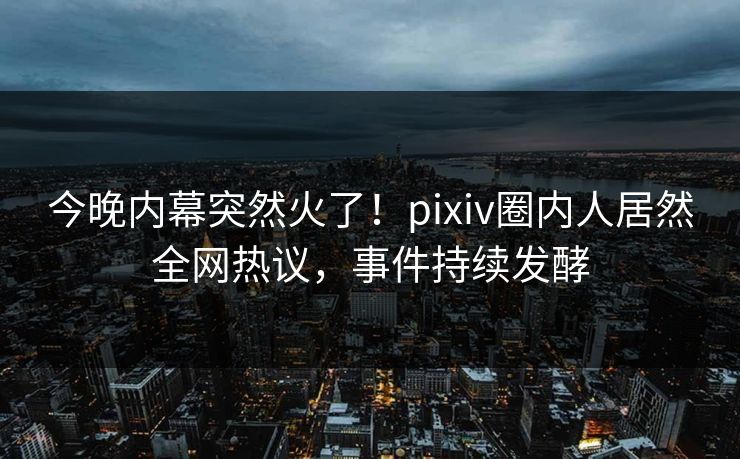 今晚内幕突然火了！pixiv圈内人居然全网热议，事件持续发酵