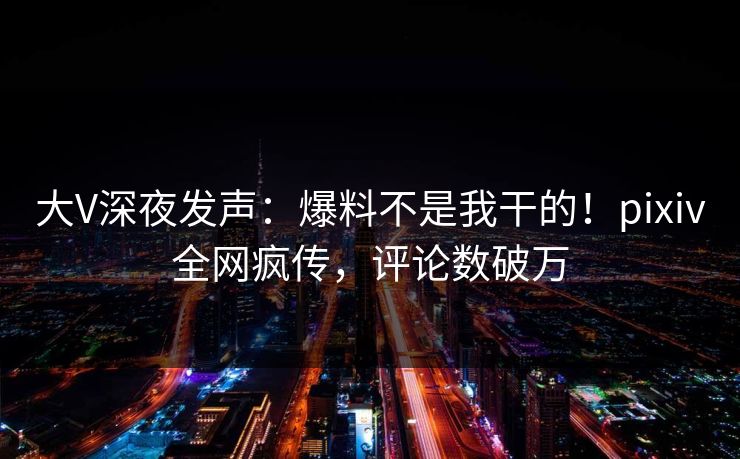 大V深夜发声：爆料不是我干的！pixiv全网疯传，评论数破万
