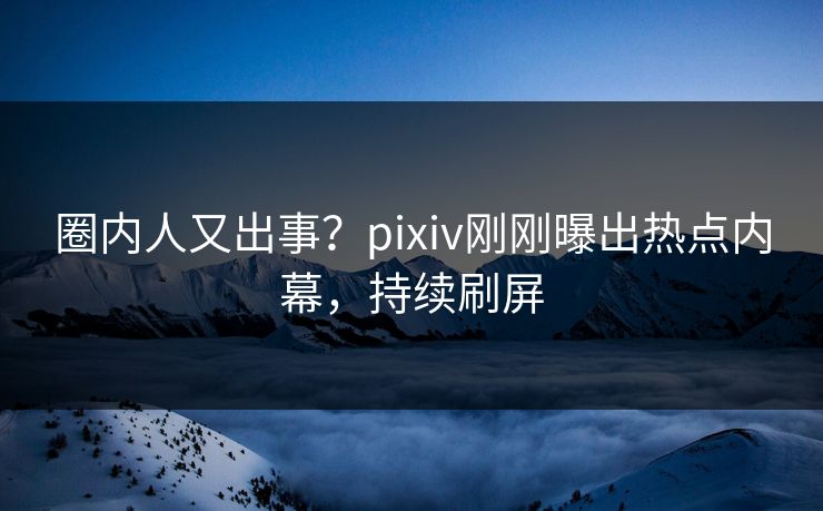 圈内人又出事？pixiv刚刚曝出热点内幕，持续刷屏