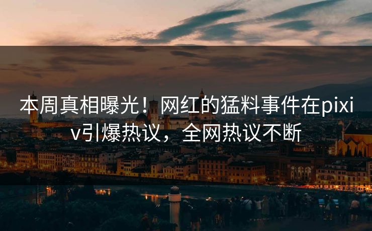 本周真相曝光！网红的猛料事件在pixiv引爆热议，全网热议不断