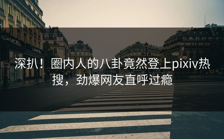 深扒！圈内人的八卦竟然登上pixiv热搜，劲爆网友直呼过瘾