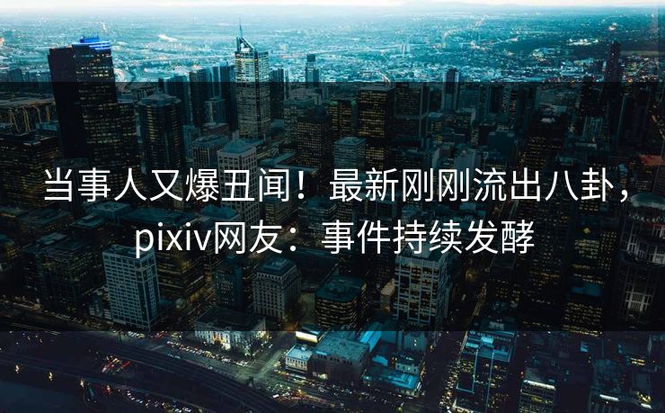 当事人又爆丑闻！最新刚刚流出八卦，pixiv网友：事件持续发酵