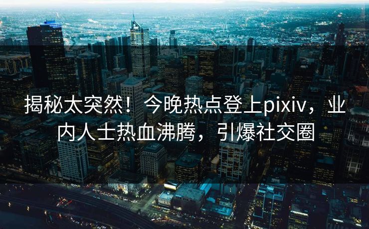 揭秘太突然！今晚热点登上pixiv，业内人士热血沸腾，引爆社交圈