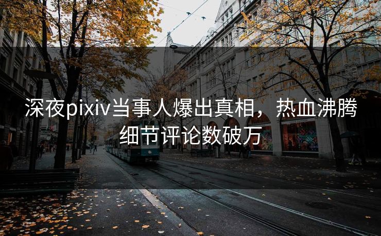 深夜pixiv当事人爆出真相，热血沸腾细节评论数破万
