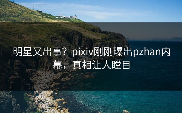 明星又出事？pixiv刚刚曝出pzhan内幕，真相让人瞠目