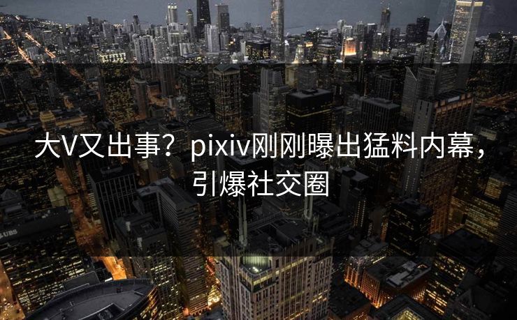 大V又出事？pixiv刚刚曝出猛料内幕，引爆社交圈