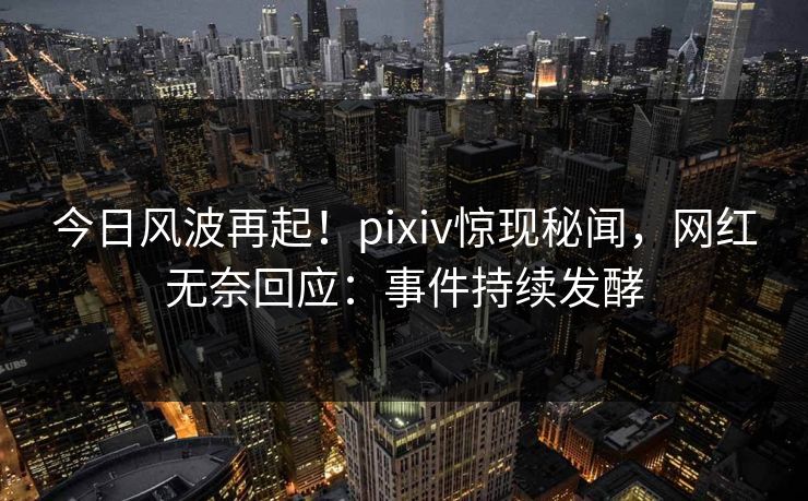 今日风波再起！pixiv惊现秘闻，网红无奈回应：事件持续发酵