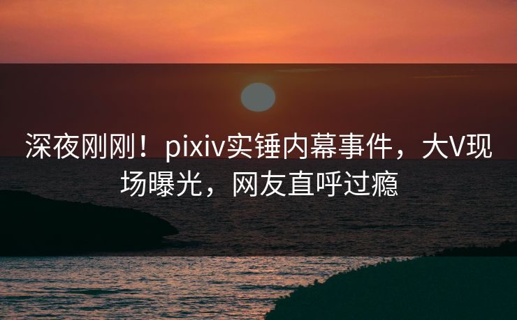 深夜刚刚！pixiv实锤内幕事件，大V现场曝光，网友直呼过瘾