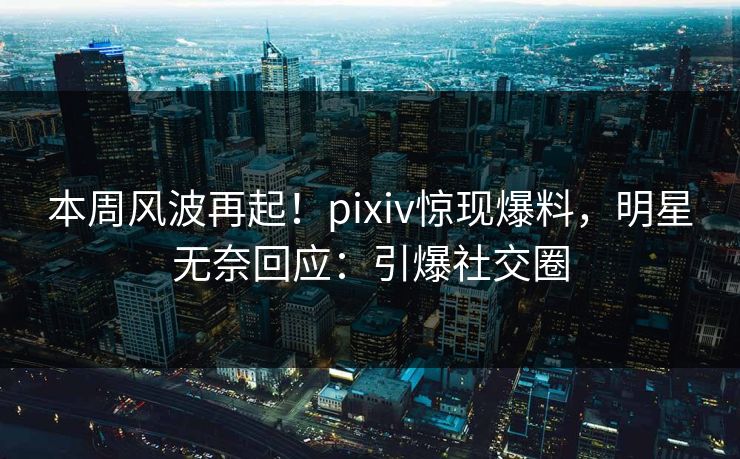 本周风波再起！pixiv惊现爆料，明星无奈回应：引爆社交圈