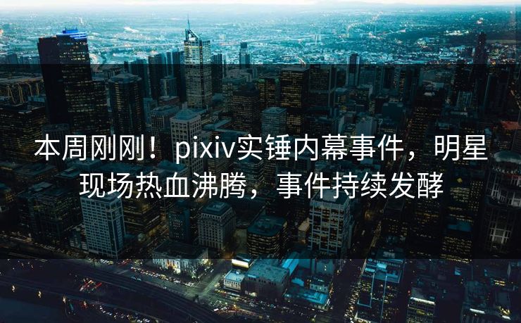 本周刚刚！pixiv实锤内幕事件，明星现场热血沸腾，事件持续发酵