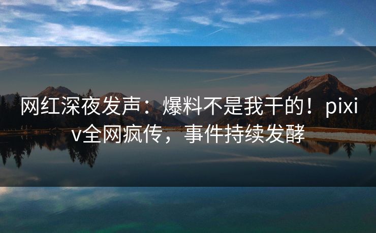 网红深夜发声：爆料不是我干的！pixiv全网疯传，事件持续发酵