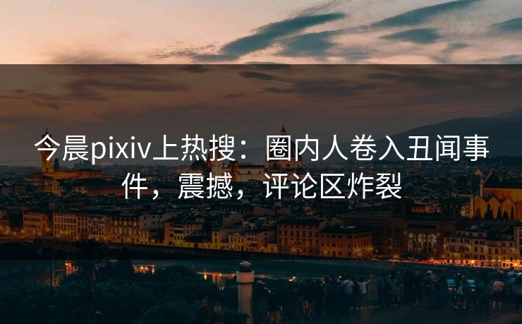 今晨pixiv上热搜：圈内人卷入丑闻事件，震撼，评论区炸裂