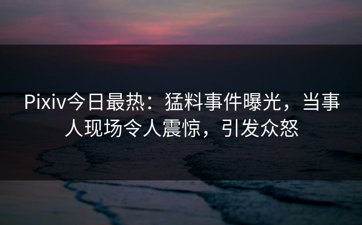 Pixiv今日最热：猛料事件曝光，当事人现场令人震惊，引发众怒