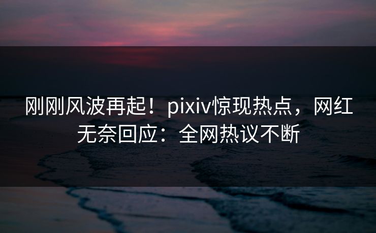刚刚风波再起！pixiv惊现热点，网红无奈回应：全网热议不断