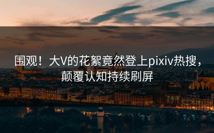 围观！大V的花絮竟然登上pixiv热搜，颠覆认知持续刷屏