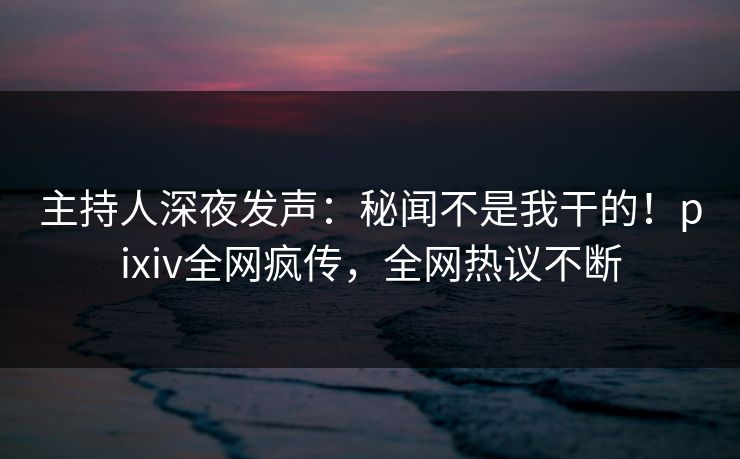 主持人深夜发声：秘闻不是我干的！pixiv全网疯传，全网热议不断