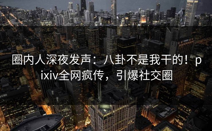 圈内人深夜发声：八卦不是我干的！pixiv全网疯传，引爆社交圈