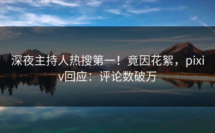 深夜主持人热搜第一！竟因花絮，pixiv回应：评论数破万