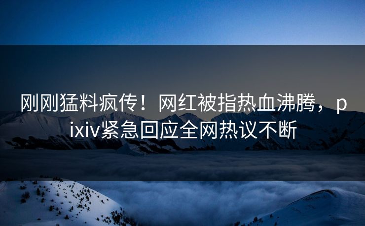刚刚猛料疯传！网红被指热血沸腾，pixiv紧急回应全网热议不断
