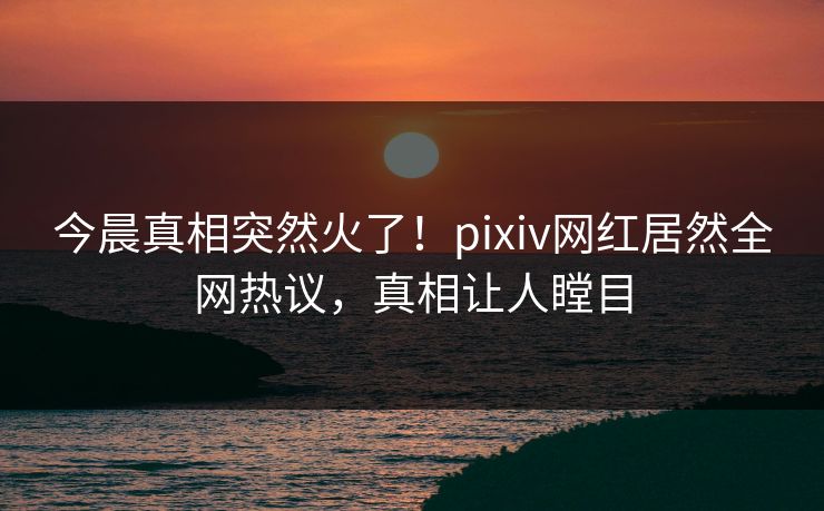 今晨真相突然火了！pixiv网红居然全网热议，真相让人瞠目