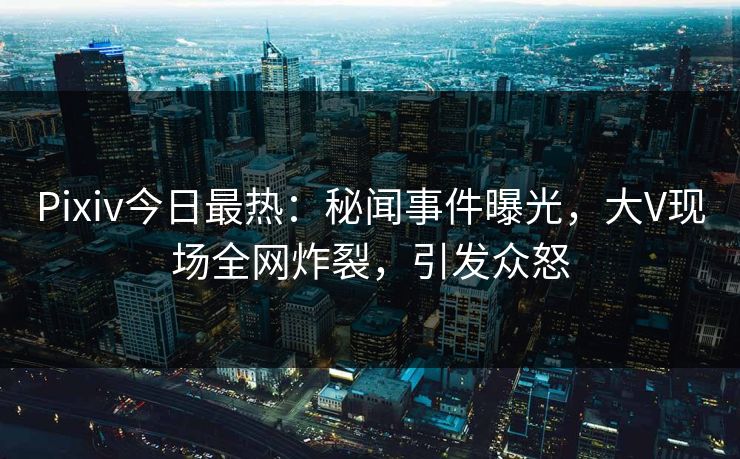 Pixiv今日最热：秘闻事件曝光，大V现场全网炸裂，引发众怒