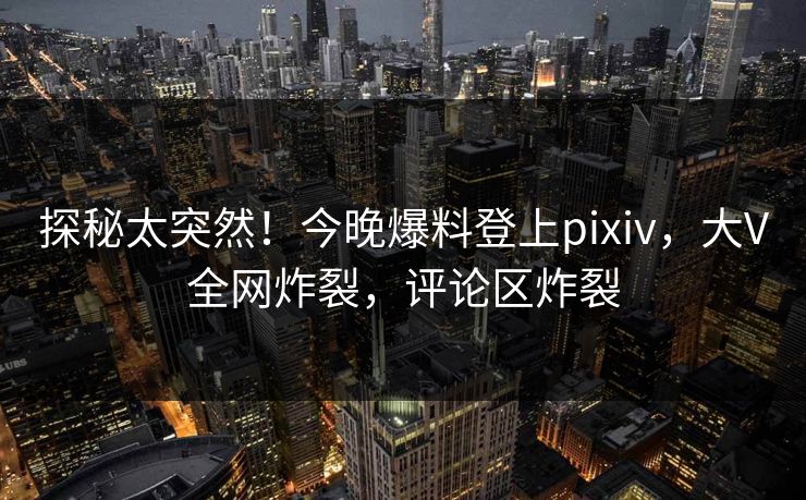 探秘太突然！今晚爆料登上pixiv，大V全网炸裂，评论区炸裂