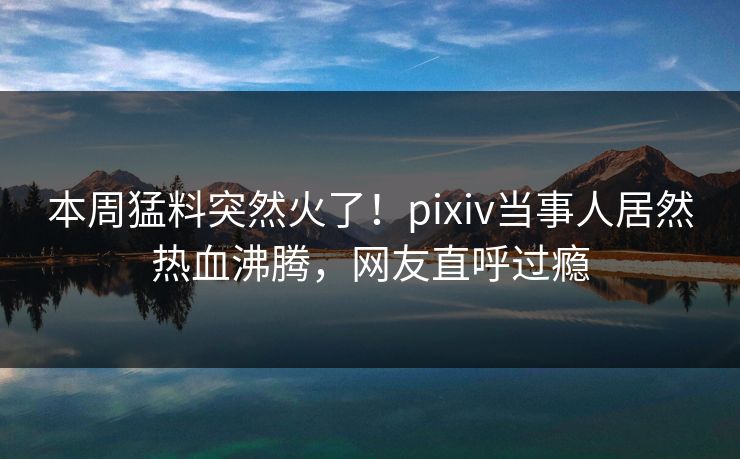 本周猛料突然火了！pixiv当事人居然热血沸腾，网友直呼过瘾