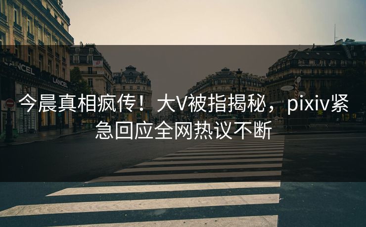 今晨真相疯传！大V被指揭秘，pixiv紧急回应全网热议不断