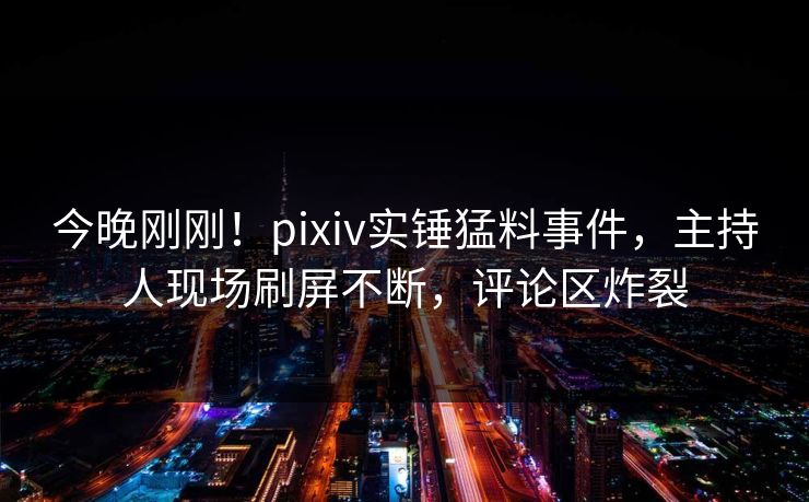 今晚刚刚！pixiv实锤猛料事件，主持人现场刷屏不断，评论区炸裂
