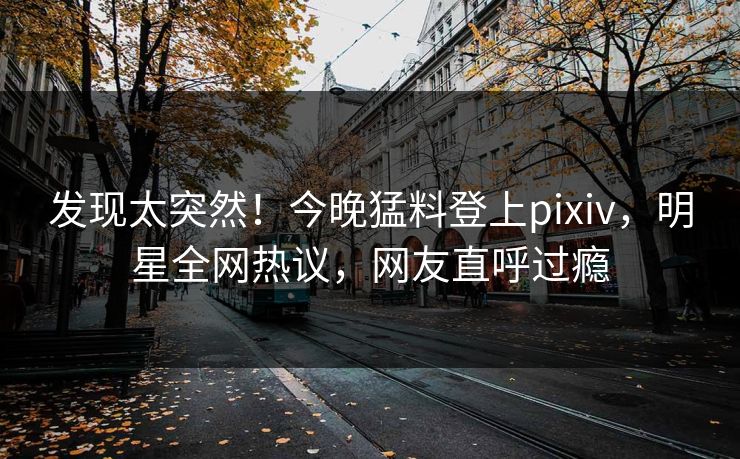 发现太突然！今晚猛料登上pixiv，明星全网热议，网友直呼过瘾