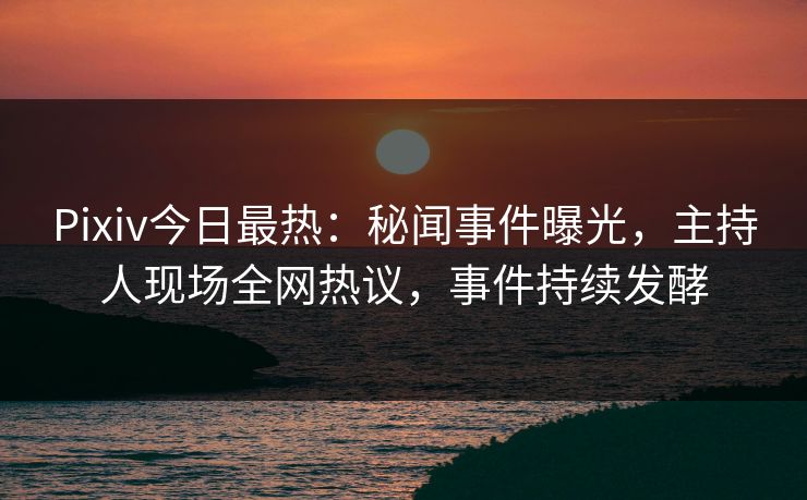 Pixiv今日最热：秘闻事件曝光，主持人现场全网热议，事件持续发酵