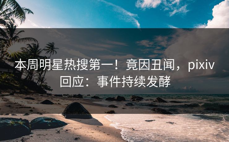 本周明星热搜第一！竟因丑闻，pixiv回应：事件持续发酵