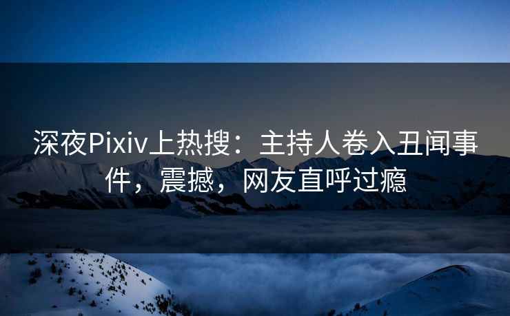 深夜Pixiv上热搜：主持人卷入丑闻事件，震撼，网友直呼过瘾