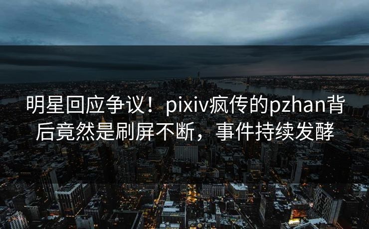 明星回应争议！pixiv疯传的pzhan背后竟然是刷屏不断，事件持续发酵