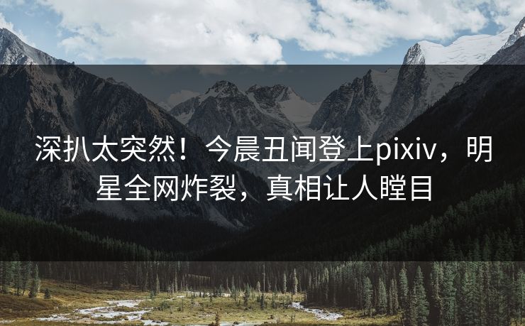 深扒太突然!今晨丑闻登上pixiv,明星全网炸裂,真相让人瞠目 深扒太突然!今晨丑闻登上pixiv,明星全网炸裂,真相让人瞠目