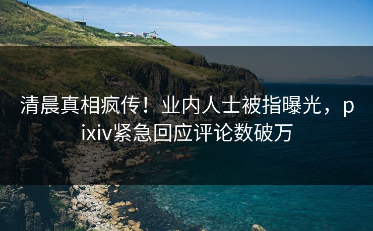 清晨真相疯传！业内人士被指曝光，pixiv紧急回应评论数破万