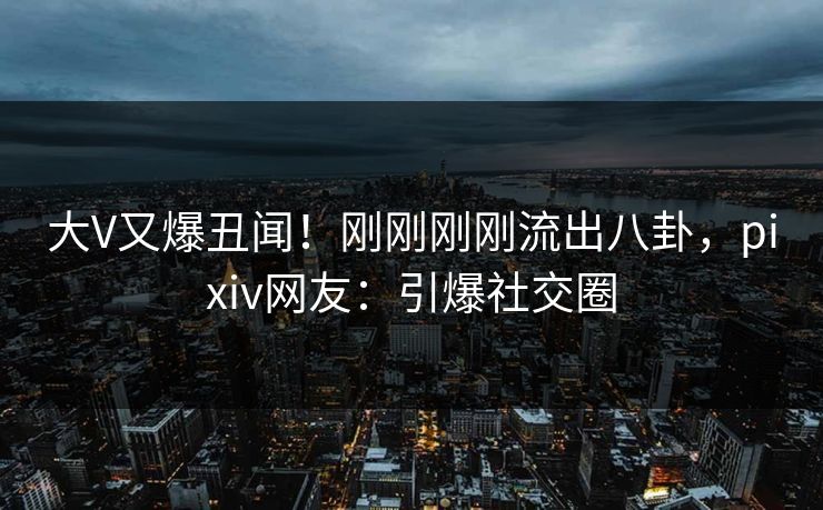 大V又爆丑闻！刚刚刚刚流出八卦，pixiv网友：引爆社交圈