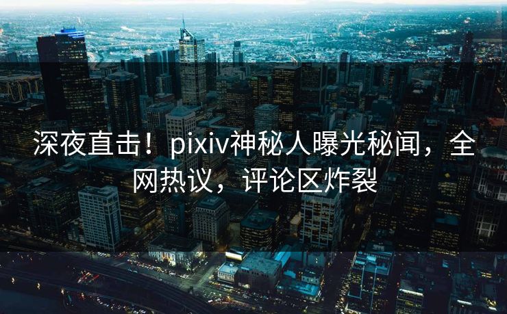 深夜直击！pixiv神秘人曝光秘闻，全网热议，评论区炸裂
