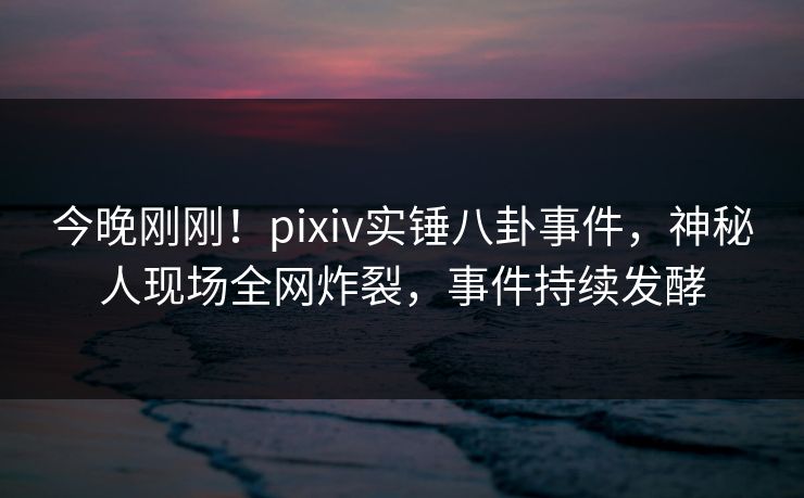 今晚刚刚!pixiv实锤八卦事件,神秘人现场全网炸裂,事件持续发酵 今晚刚刚!pixiv实锤八卦事件,神秘人现场全网炸裂,事件持续发酵