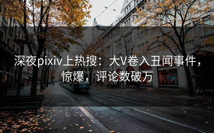 深夜pixiv上热搜：大V卷入丑闻事件，惊爆，评论数破万