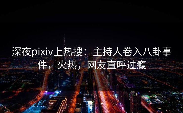 深夜pixiv上热搜：主持人卷入八卦事件，火热，网友直呼过瘾