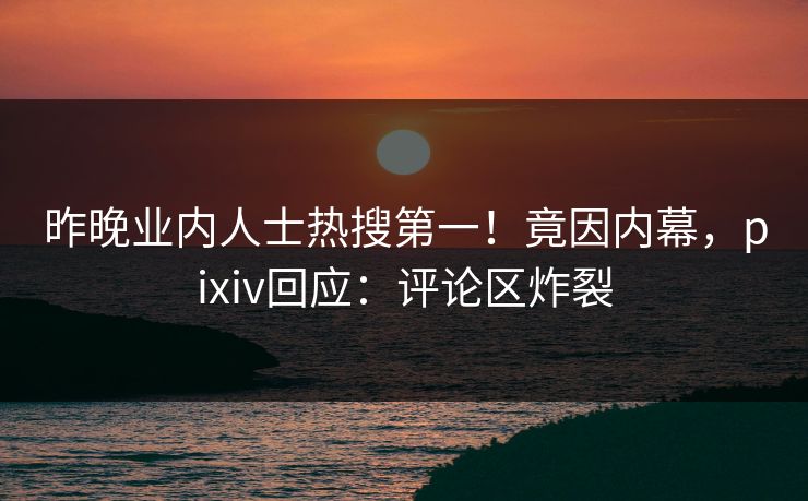 昨晚业内人士热搜第一！竟因内幕，pixiv回应：评论区炸裂